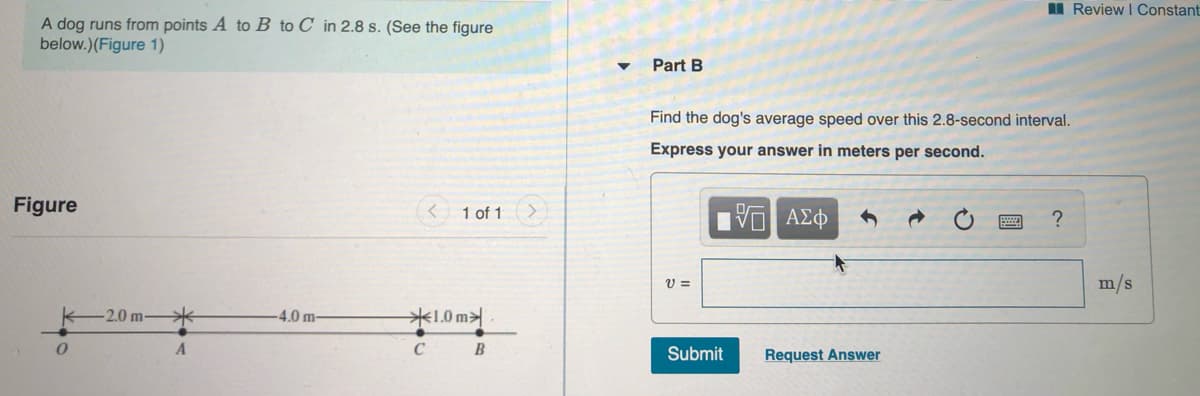 I Review I Constant
A dog runs from points A to B to C_in 2.8 s. (See the figure
below.)(Figure 1)
Part B
Find the dog's average speed over this 2.8-second interval.
Express your answer in meters per second.
Figure
1 of 1
m/s
-2.0 m-
米
-4.0 m-
米1.0 m
C B
Submit
Request Answer
