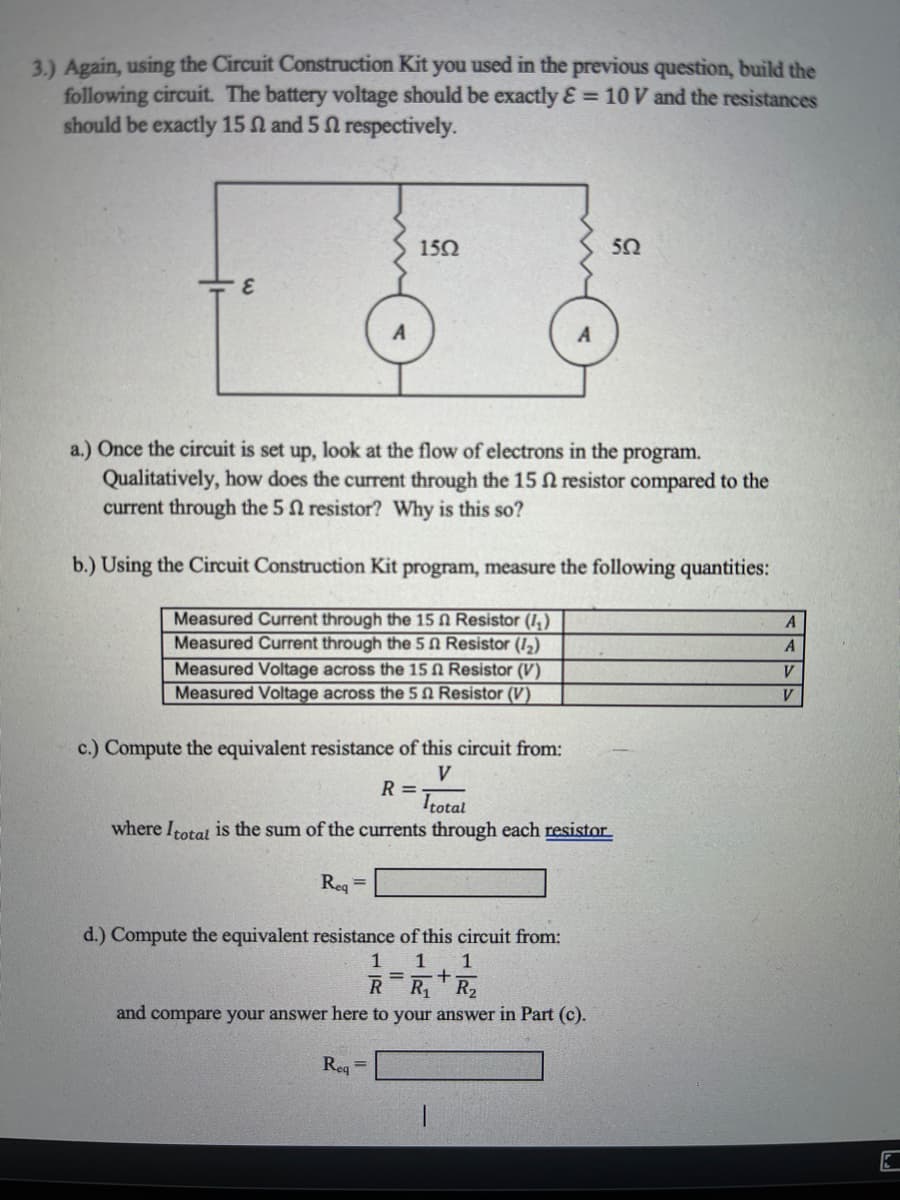 3.) Again, using the Circuit Construction Kit you used in the previous question, build the
following circuit. The battery voltage should be exactly E = 10 V and the resistances
should be exactly 15 N and 5 N respectively.
150
50
a.) Once the circuit is set up, look at the flow of electrons in the program.
Qualitatively, how does the current through the 15 N resistor compared to the
current through the 5 n resistor? Why is this so?
b.) Using the Circuit Construction Kit program, measure the following quantities:
Measured Current through the 15 N Resistor (I,)
Measured Current through the 5 N Resistor (12)
Measured Voltage across the 15 N Resistor (V)
Measured Voltage across the 5 N Resistor (V)
A
V
V
c.) Compute the equivalent resistance of this circuit from:
V
R =
Itotal
where Itotal is the sum of the currents through each resistor
Reg =
d.) Compute the equivalent resistance of this circuit from:
1
1
1
%3D
R1
and compare your answer here to your answer in Part (c).
Reg
