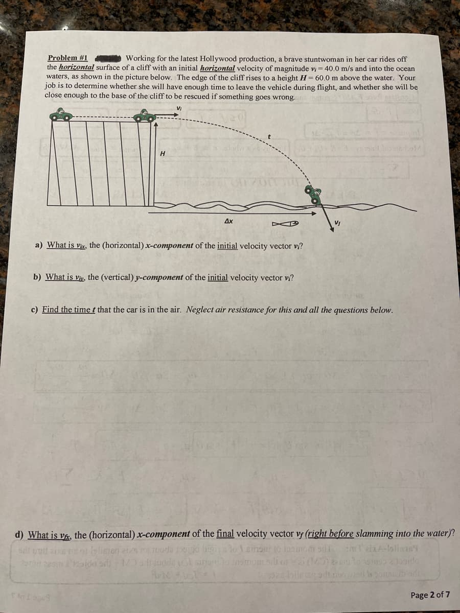 Problem #1
the horizontal surface of a cliff with an initial horizontal velocity of magnitude v = 40.0 m/s and into the ocean
waters, as shown in the picture below. The edge of the cliff rises to a height H= 60.0 m above the water. Your
job is to determine whether she will have enough time to leave the vehicle during flight, and whether she will be
close enough to the base of the cliff to be rescued if something goes wrong.
Working for the latest Hollywood production, a brave stuntwoman in her car rides off
Ax
a) What is Vix, the (horizontal).x-component of the initial velocity vector vi?
b) What is vir, the (vertical) y-component of the initial velocity vector vị?
c) Find the time t that the car is in the air. Neglect air resistance for this and all the questions below.
d) What is vA, the (horizontal) x-component of the final velocity vector v (right before slamming into the water)?
ida
sinu lo ind
Page 2 of 7
