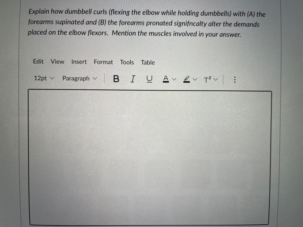 Explain how dumbbell curls (flexing the elbow while holding dumbbells) with (A) the
forearms supinated and (B) the forearms pronated signifncalty alter the demands
placed on the elbow flexors. Mention the muscles involved in your answer.
Edit View
Insert
Format Tools
Table
12pt v
Paragraph v
|BIU A ev T? v :
