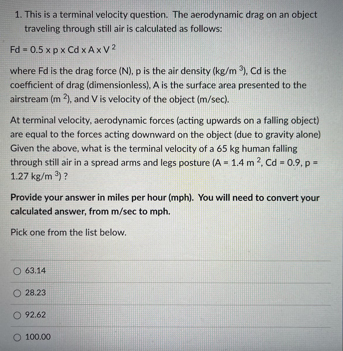 1. This is a terminal velocity question. The aerodynamic drag on an object
traveling through still air is calculated as follows:
Fd = 0.5 x p x Cd x Ax V 2
where Fd is the drag force (N), p is the air density (kg/m ³), Cd is the
coefficient of drag (dimensionless), A is the surface area presented to the
airstream (m ²), and V is velocity of the object (m/sec).
At terminal velocity, aerodynamic forces (acting upwards on a falling object)
are equal to the forces acting downward on the object (due to gravity alone)
Given the above, what is the terminal velocity of a 65 kg human falling
through still air in a spread arms and legs posture (A = 1.4 m 2, Cd = 0.9, p =
1.27 kg/m 3) ?
Provide your answer in miles per hour (mph). You will need to convert your
calculated answer, from m/sec to mph.
Pick one from the list below.
63.14
28.23
92.62
O 100.00
