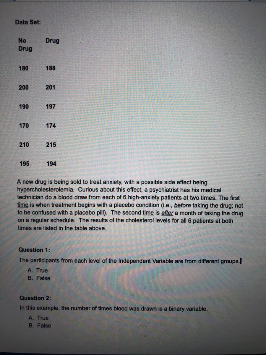 Data Set:
No
Drug
Drug
180
188
200
201
190
197
170
174
210
215
195
194
A new drug is being sold to treat anxiety, with a possible side effect being
hypercholesterolemia. Curious about this effect, a psychiatrist has his medical
technician do a blood draw from each of 6 high-anxiety patients at two times. The first
time is when treatment begins with a placebo condition (i.e., before taking the drug; not
to be confused with a placebo pill). The second time is after a month of taking the drug
on a regular schedule. The results of the cholesterol levels for all 6 patients at both
times are listed in the table above.
Question 1:
The participants from each level of the Independent Variable are from different groups.
A. True
B. False
Question 2:
In this example, the number of times blood was drawn is a binary variable.
A. True
B. False
