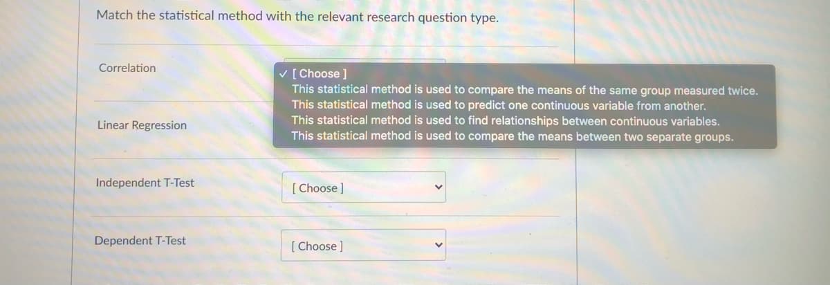 Match the statistical method with the relevant research question type.
Correlation
V [ Choose ]
This statistical method is used to compare the means of the same group measured twice.
This statistical method is used to predict one continuous variable from another.
This statistical method is used to find relationships between continuous variables.
This statistical method is used to compare the means between two separate groups.
Linear Regression
Independent T-Test
[ Choose ]
Dependent T-Test
[ Choose ]
