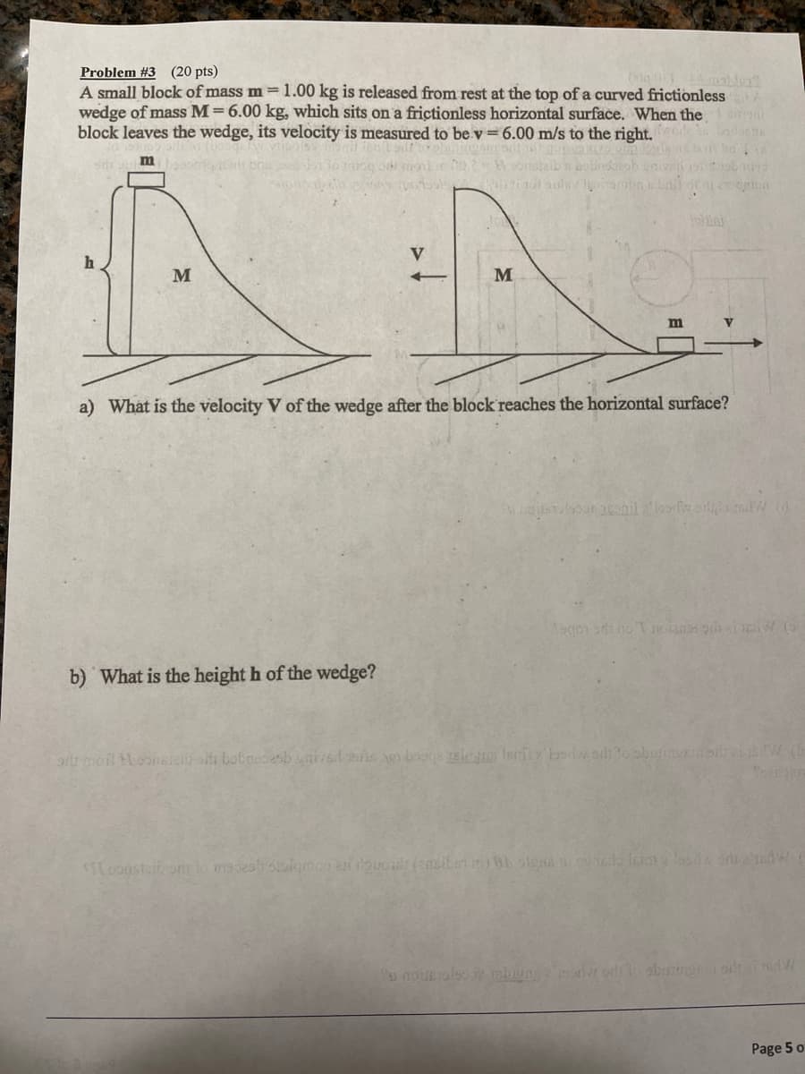 Problem #3 (20 pts)
A small block of mass m =1.00 kg is released from rest at the top of a curved frictionless A
wedge of mass M= 6.00 kg, which sits on a frictionless horizontal surface. When the oni
block leaves the wedge, its velocity is measured to be v= 6.00 m/s to the right.
bodontA
ba
m
V
M
M
a) What is the velocity V of the wedge after the block reaches the horizontal surface?
र र ॉ स (७
b) What is the height h of the wedge?
क
Page 5 o
