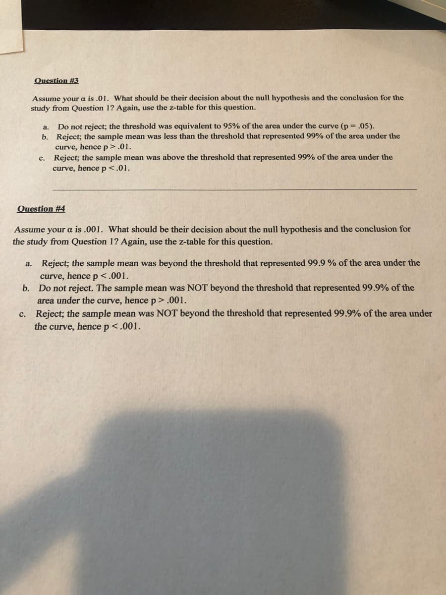 Question #3
Assume your a is .01. What should be their decision about the null hypothesis and the conclusion for the
study from Question 1? Again, use the z-table for this question.
Do not reject; the threshold was equivalent to 95% of the area under the curve (p = .05).
b. Reject; the sample mean was less than the threshold that represented 99% of the area under the
curve, hencep>.01.
Reject; the sample mean was above the threshold that represented 99% of the area under the
curve, hence p<.01.
а.
с.
Question #4
Assume your a is .001. What should
the study from Question 1? Again, use the z-table for this question.
their decision
null hypothesis and the conclusion for
a. Reject; the sample mean was beyond the threshold that represented 99.9 % of the area under the
curve, hencep<.001.
b. Do not reject. The sample mean was NOT beyond the threshold that represented 99.9% of the
area under the curve, hence p >.001.
c. Reject; the sample mean was NOT beyond the threshold that represented 99.9% of the area under
the curve, hence p <.001.
