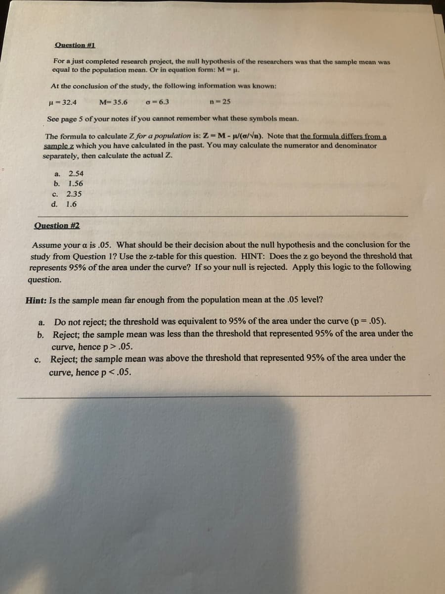 Question #1
For a just completed research project, the null hypothesis of the researchers was that the sample mean was
equal to the population mean. Or in equation form: M .
At the conclusion of the study, the following information was known:
H = 32.4
M= 35.6
O= 6.3
n-25
See page 5 of your notes if you cannot remember what these symbols mean.
The formula to calculate Z for a population is: Z=M-/(6/Vn). Note that the formula differs from a
sample z which you have calculated in the past. You may calculate the numerator and denominator
separately, then calculate the actual Z.
a.
2.54
b. 1.56
с.
2.35
d. 1.6
Question #2
Assume your a is .05. What should be their decision about the null hypothesis and the conclusion for the
study from Question 1? Use the z-table for this question. HINT: Does the z go beyond the threshold that
represents 95% of the area under the curve? If so your null is rejected. Apply this logic to the following
question.
Hint: Is the sample mean far enough from the population mean at the .05 level?
Do not reject; the threshold was equivalent to 95% of the area under the curve (p = .05).
b. Reject; the sample mean was less than the threshold that represented 95% of the area under the
curve, hence p>.05.
c. Reject; the sample mean was above the threshold that represented 95% of the area under the
curve, hence p<.05.
a.
