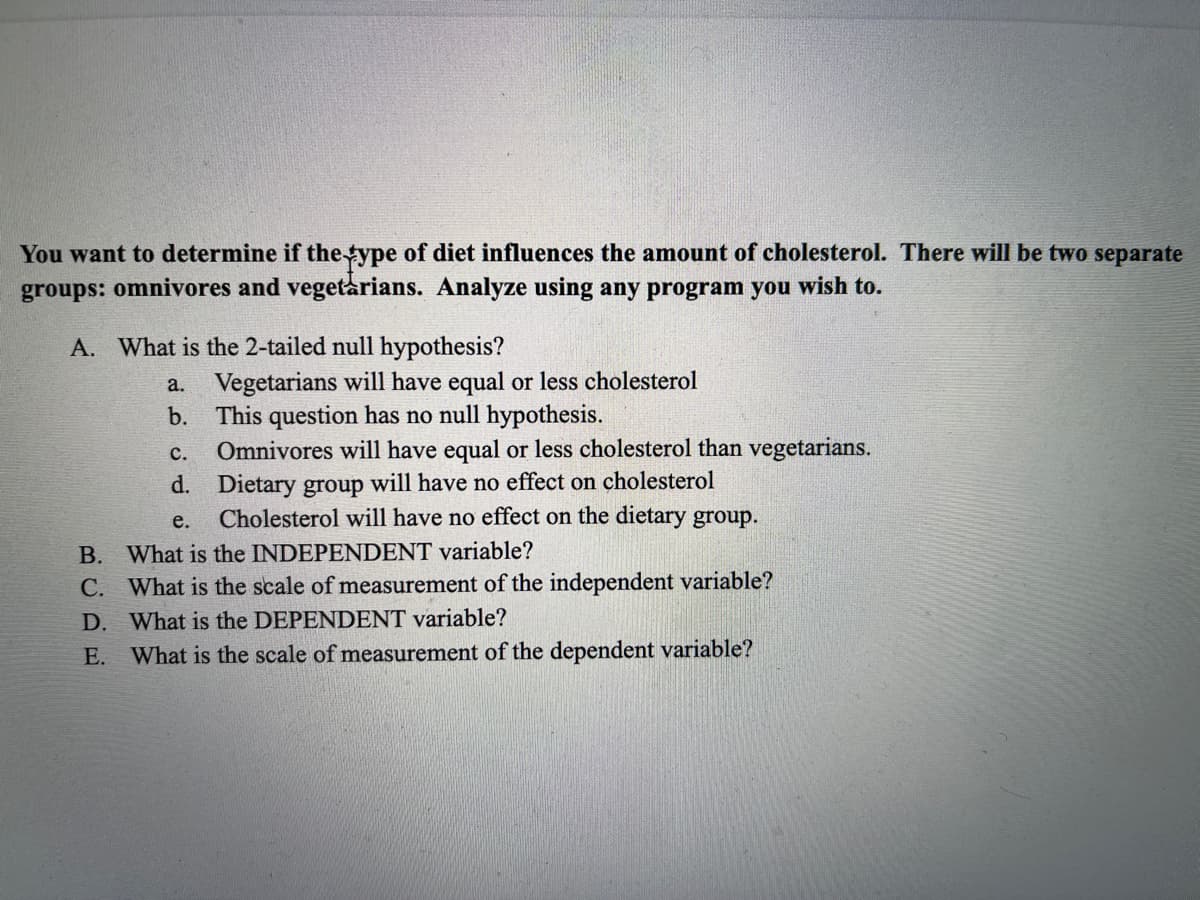 You want to determine if the type of diet influences the amount of cholesterol. There will be two separate
groups: omnivores and vegetarians. Analyze using any program you wish to.
A. What is the 2-tailed null hypothesis?
a. Vegetarians will have equal or less cholesterol
b. This question has no null hypothesis.
Omnivores will have equal or less cholesterol than vegetarians.
d. Dietary group will have no effect on cholesterol
Cholesterol will have no effect on the dietary group.
с.
e.
B. What is the INDEPENDENT variable?
C. What is the scale of measurement of the independent variable?
D. What is the DEPENDENT variable?
E. What is the scale of measurement of the dependent variable?
