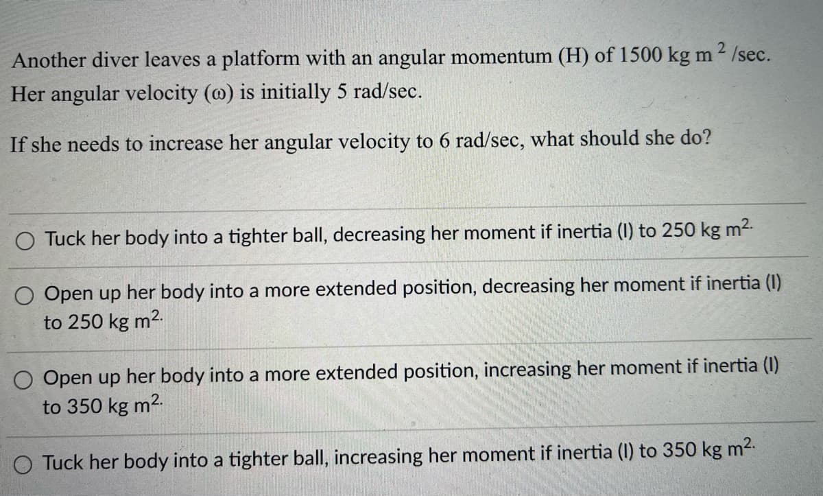 Another diver leaves a platform with an angular momentum (H) of 1500 kg m 2 /sec.
Her angular velocity (@) is initially 5 rad/sec.
If she needs to increase her angular velocity to 6 rad/sec, what should she do?
O Tuck her body into a tighter ball, decreasing her moment if inertia (I) to 250 kg m2-
O Open up her body into a more extended position, decreasing her moment if inertia (1)
to 250 kg m2.
O Open up her body into a more extended position, increasing her moment if inertia (I)
to 350 kg m2.
Tuck her body into a tighter ball, increasing her moment if inertia (I) to 350 kg m2.
