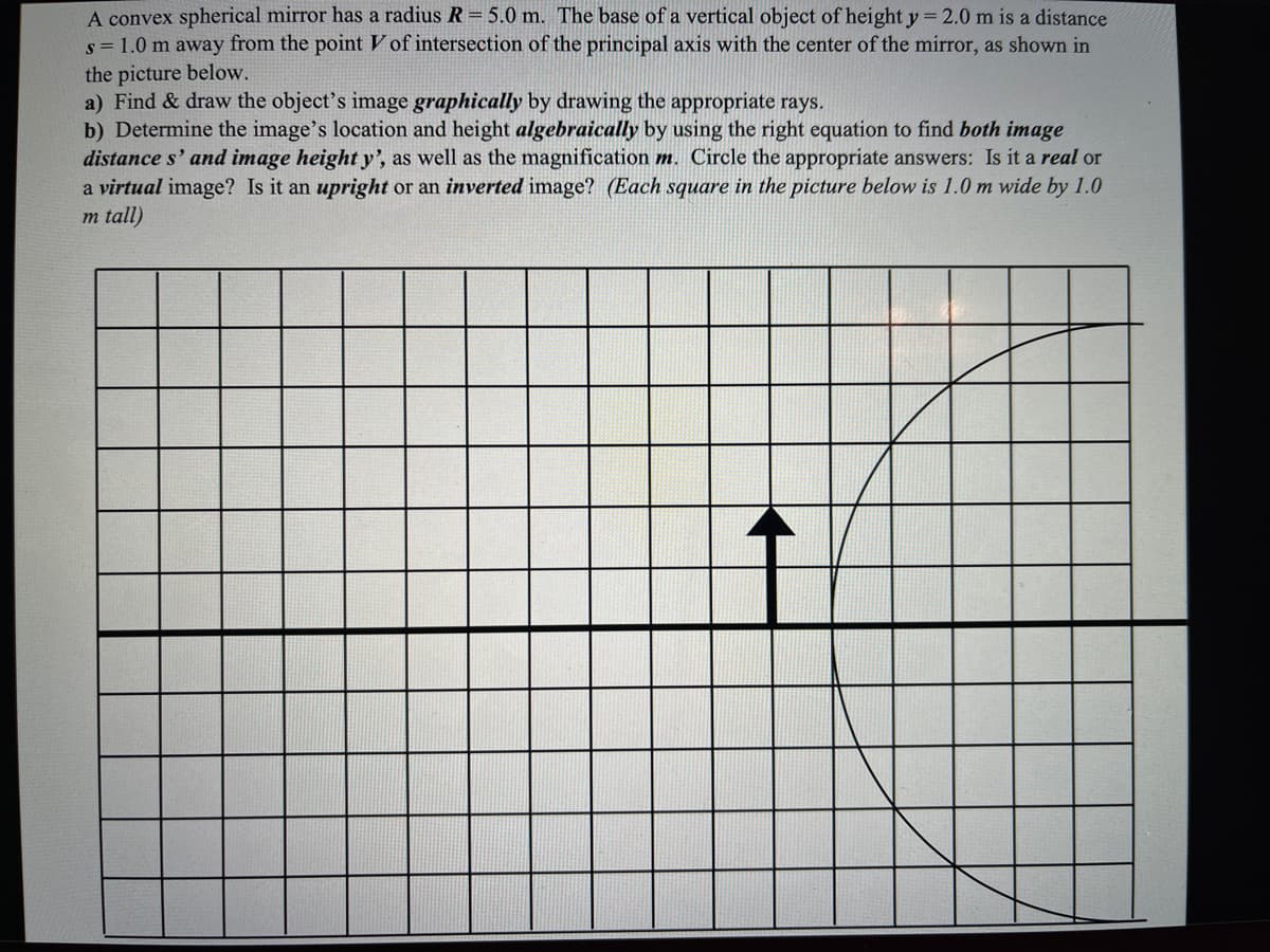 A convex spherical mirror has a radius R= 5.0 m. The base of a vertical object of height y = 2.0 m is a distance
s = 1.0 m away from the point V of intersection of the principal axis with the center of the mirror, as shown in
the picture below.
a) Find & draw the object's image graphically by drawing the appropriate rays.
b) Determine the image's location and height algebraically by using the right equation to find both image
distance s' and image height y', as well as the magnification m. Circle the appropriate answers: Is it a real or
a virtual image? Is it an upright or an inverted image? (Each square in the picture below is 1.0 m wide by 1.0
m tall)
