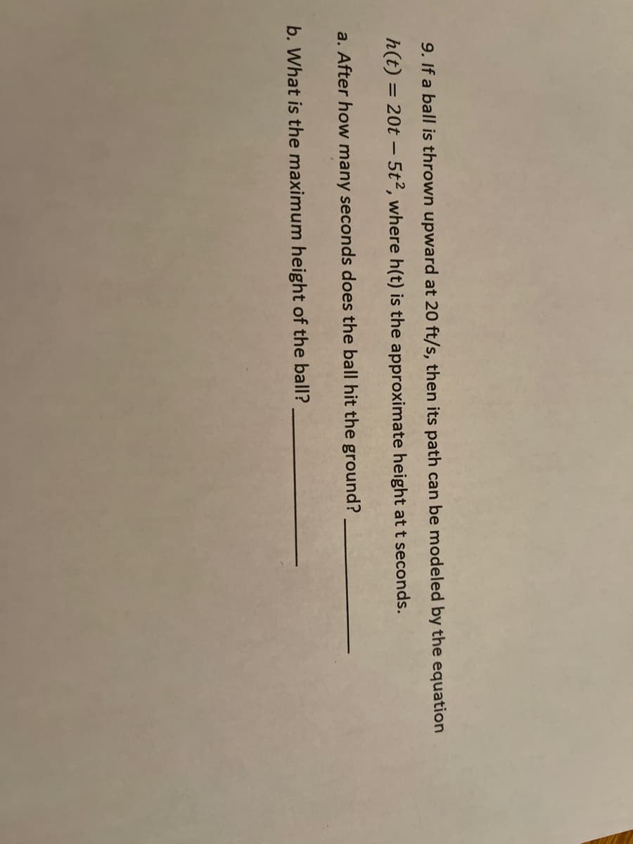 9. If a ball is thrown upward at 20 ft/s, then its path can be modeled by the equation
h(t) = 20t – 5t2, where h(t) is the approximate height at t seconds.
%3D
a. After how many seconds does the ball hit the ground?
b. What is the maximum height of the ball?
