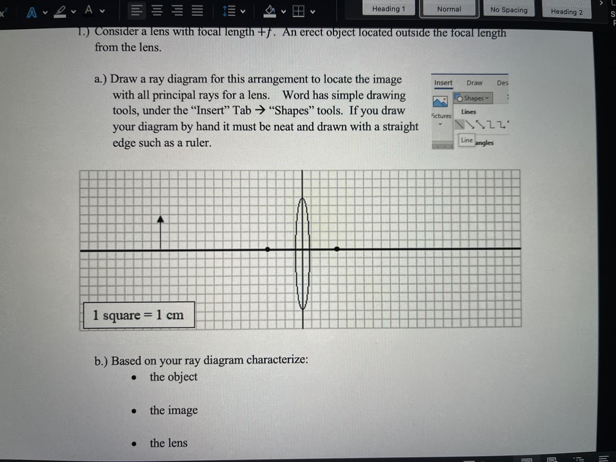 A v
Heading 1
Normal
No Spacing
Heading 2
1.) Consider a lens with focal length +f. An erect object located outside the focal length
from the lens.
a.) Draw a ray diagram for this arrangement to locate the image
with all principal rays for a lens. Word has simple drawing
tools, under the "Insert" Tab > "Shapes" tools. If you draw
your diagram by hand it must be neat and drawn with a straight
edge such as a ruler.
Insert
Draw
Des
O Shapes
Lines
Yictures
Line
angles
1 square = 1 cm
b.) Based on your ray diagram characterize:
the object
the image
the lens
