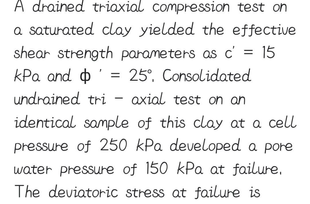 A drained triaxial compression test oh
a saturated clay yielded the effective
shear strength parameters as c' = 15
kPa and o
25°, Consolidated
undrained tri
axial test on ah
identical sample of this clay at a cell
pressure of 250 kPa developed a pore
water pressure of 150 kPa at failure,
The deviatoric stress at failure is
