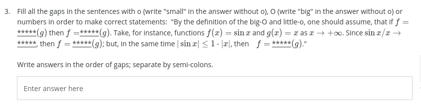 3. Fill all the gaps in the sentences with o (write "small" in the answer without o), O (write "big" in the answer without o) or
numbers in order to make correct statements: "By the definition of the big-O and little-o, one should assume, that if f =
*****
*(g) then f =***** (g). Take, for instance, functions f(æ) = sin æ and g(æ) = x as a → +o. Since sin a /a →
***** then f = *****(g); but, in the same time | sin æ| <1 æ\, then f = *****(g).
Write answers in the order of gaps; separate by semi-colons.
Enter answer here
