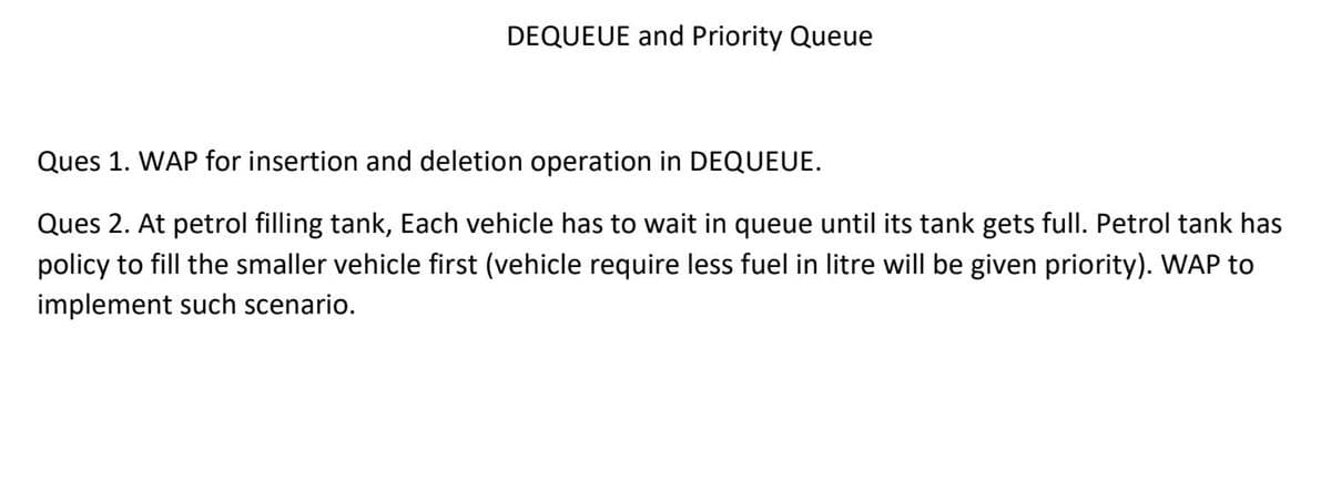 DEQUEUE and Priority Queue
Ques 1. WAP for insertion and deletion operation in DEQUEUE.
Ques 2. At petrol filling tank, Each vehicle has to wait in queue until its tank gets full. Petrol tank has
policy to fill the smaller vehicle first (vehicle require less fuel in litre will be given priority). WAP to
implement such scenario.
