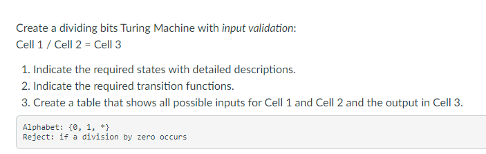 Create a dividing bits Turing Machine with input validation:
Cell 1/ Cell 2 = Cell 3
1. Indicate the required states with detailed descriptions.
2. Indicate the required transition functions.
3. Create a table that shows all possible inputs for Cell 1 and Cell 2 and the output in Cell 3.
Alphabet: {0, 1, *}
Reject: if a division by zero occurs
