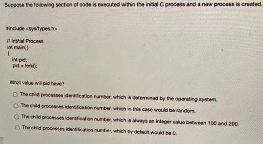 Suppose the following section of code is executed within the initial C process and a new process is created.
Hinclude <sys/types.h>
// Intitial Process
int main()
int pid:
pid = fork):
What value will pid have?
The child processes identification number, which is determined by the operating system.
The child processes identification number, which in this case would be random.
The child processes identification number, which is always an integer value between 100 and 200.
The child processes identification number, which by default would be 0.
