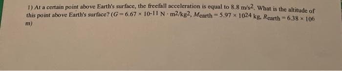 D ALA certain point above Earth's surface, the freefall acceleration is equal to 8.8 m/s2, What is the altitude of
this point above Earth's surface? (G= 6.67 x 10-11 N m2/kg2, Mearth5.97 x 1024 kg. Rearth = 6.38 x 106
m)
