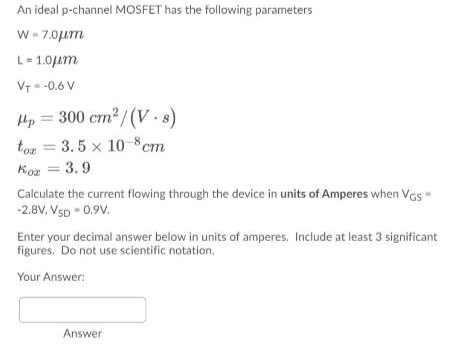 An ideal p-channel MOSFET has the following parameters
w - 7.0Lm
L= 1.0um
VT- -0.6 V
Hp = 300 cm2 /(V.s)
ton = 3.5 x 10-8cm
Koz = 3.9
Calculate the current flowing through the device in units of Amperes when Vas-
-2.8V, VSD - 0.9V.
Enter your decimal answer below in units of amperes. Include at least 3 significant
figures. Do not use scientific notation.
Your Answer:
Answer
