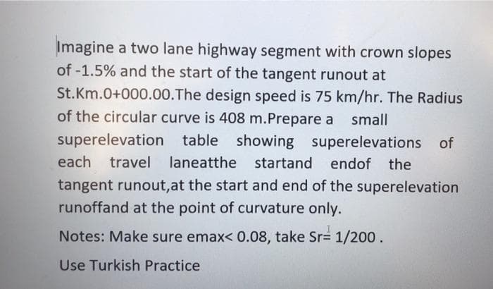 Imagine a two lane highway segment with crown slopes
of -1.5% and the start of the tangent runout at
St.Km.0+000.00.The design speed is 75 km/hr. The Radius
of the circular curve is 408 m.Prepare a
small
superelevation table showing superelevations of
each
travel laneatthe startand
endof the
tangent runout,at the start and end of the superelevation
runoffand at the point of curvature only.
Notes: Make sure emax< 0.08, take Sr 1/200.
Use Turkish Practice
