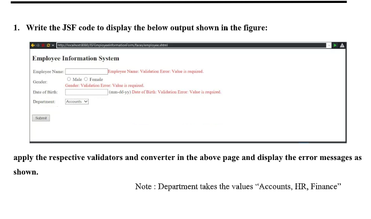 1. Write the JSF code to display the below output shown in the figure:
http://iocalhosta08
anformationformytaces/employeeahtmi
Employee Information System
Employee Name:
JEmployee Name: Validation Error: Value is required.
O Male O Female
Gender: Validation Error: Value is required.
Gender:
Date of Birth:
](mm-d-yy) Date of Birth: Validation Eror: Value is required.
Department:
Accounts
Submi
apply the respective validators and converter in the above page and display the error messages as
shown.
Note : Department takes the values "Accounts, HR, Finance"
