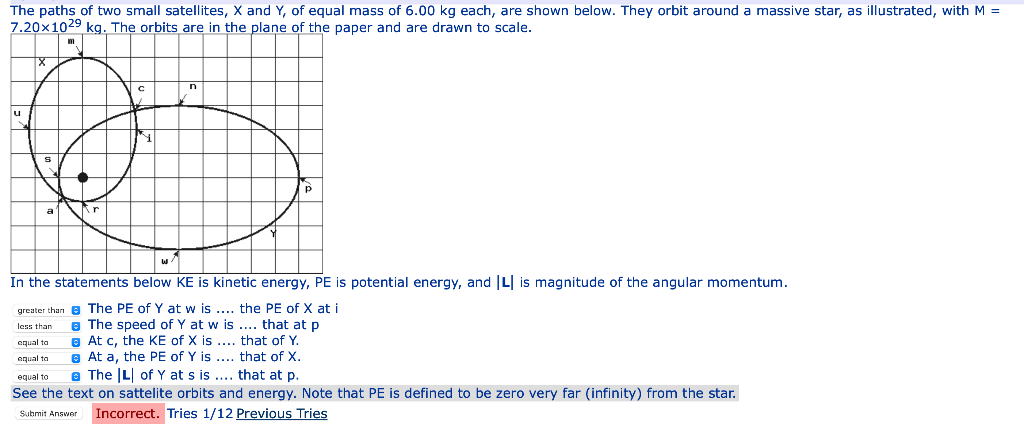The paths of two small satellites, X and Y, of equal mass of 6.00 kg each, are shown below. They orbit around a massive star, as illustrated, with M =
7.20x1029 kg. The orbits are in the plane of the paper and are drawn to scale.
u
a
In the statements below KE is kinetic energy, PE is potential energy, and L is magnitude of the angular momentum.
greater than e The PE of Y at w is .... the PE of X at i
e The speed of Y at w is .... that at p
a At c, the KE of X is .... that of Y.
e At a, the PE of Y is .... that of X.
e The L of Y at s is .... that at p.
less than
equal to
aqual ta
equal to
See the text on sattelite orbits and energy. Note that PE is defined to be zero very far (infinity) from the star.
Submit Answer Incorrect. Tries 1/12 Previous Tries
