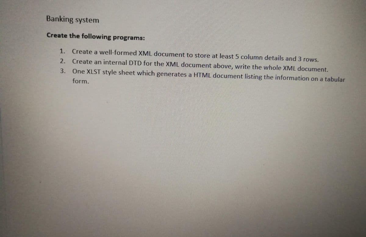 Banking system
Create the following programs:
1. Create a well-formed XML document to store at least 5 column details and 3 rows.
2. Create an internal DTD for the XML document above, write the whole XML document.
3.
One XLST style sheet which generates a HTML document listing the information on a tabular
form.
