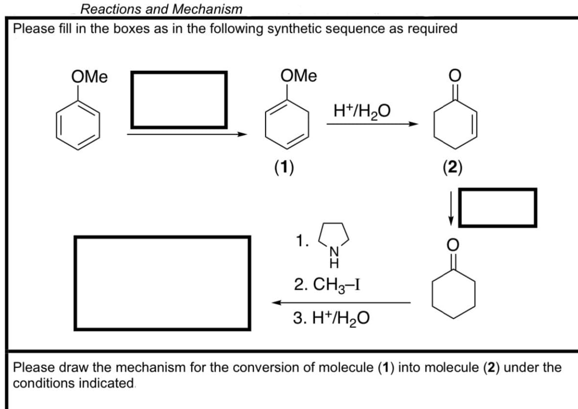 Reactions and Mechanism
Please fill in the boxes as in the following synthetic sequence as required
OMe
OMe
H+/H₂O
(1)
(2)
1.
N
2. CH 3-I
3. H+/H₂O
Please draw the mechanism for the conversion of molecule (1) into molecule (2) under the
conditions indicated.