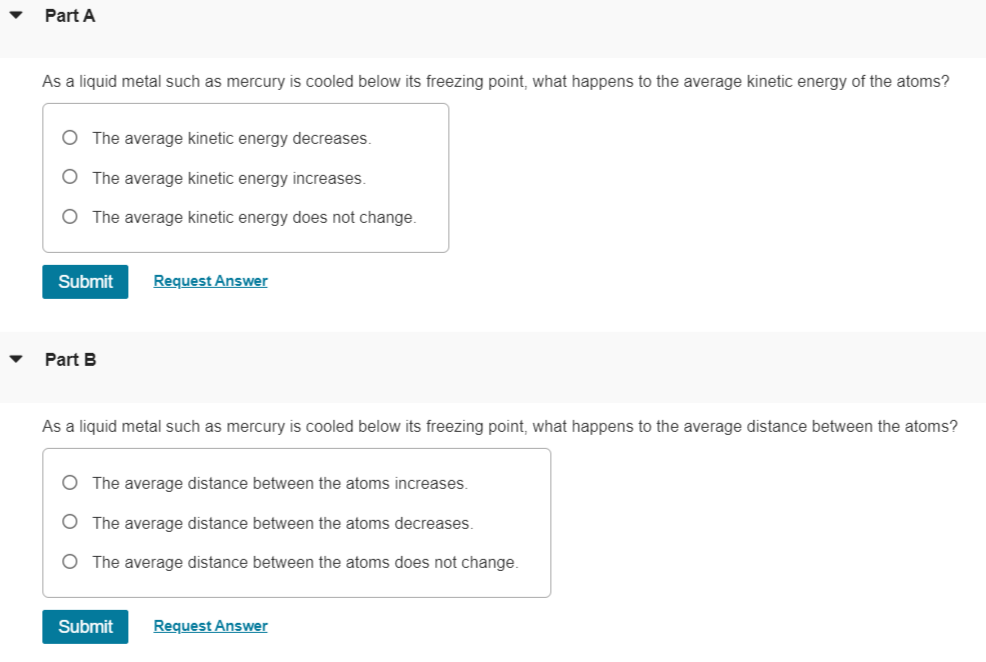 ▾
Part A
As a liquid metal such as mercury is cooled below its freezing point, what happens to the average kinetic energy of the atoms?
○ The average kinetic energy decreases.
○ The average kinetic energy increases.
○ The average kinetic energy does not change.
Submit
Part B
Request Answer
As a liquid metal such as mercury is cooled below its freezing point, what happens to the average distance between the atoms?
○ The average distance between the atoms increases.
○ The average distance between the atoms decreases.
○ The average distance between the atoms does not change.
Submit
Request Answer