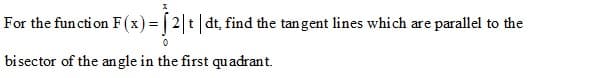 For the function F(x) = | 2 t dt, find the tangent lines which are parallel to the
bisector of the an gle in the first quadrant.
