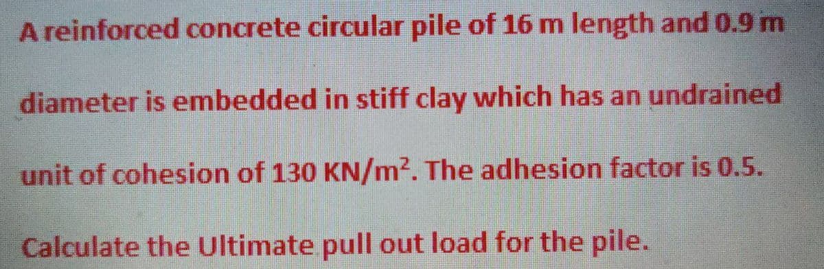 A reinforced concrete circular pile of 16 m length and 0.9 m
diameter is embedded in stiff clay which has an undrained
unit of cohesion of 130 KN/m². The adhesion factor is 0.5.
Calculate the Ultimate pull out load for the pile.