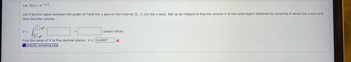 Let f(y) = e7y/2
Let R be the region between the graph of f and the y axis on the interval [0, 1] (on the y axis). Set up an integral to find the volume V of the solid region obtained by revolving R about the y axis and
then find the volume.
V =
(exact value)
Find the value of V to five decimal places: V s 0.44321
symbolic formatting help
