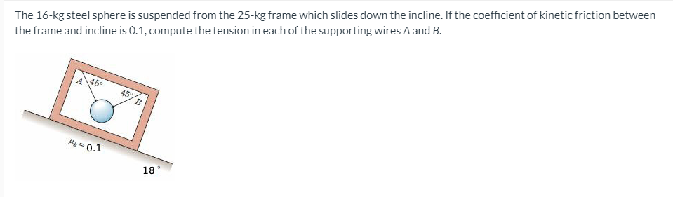 The 16-kg steel sphere is suspended from the 25-kg frame which slides down the incline. If the coefficient of kinetic friction between
the frame and incline is 0.1, compute the tension in each of the supporting wires A and B.
A450
45
Hg = 0.1
18
