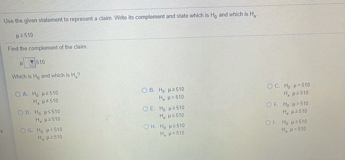 Use the given statement to represent a claim. Write its complement and state which is Ho and which is H
H2510
Find the complement of the claim.
510
Which is Ho and which is H,?
O A. Ho µ2510
H p#510
Ο Β. H μE510
H, p> 510
O C. Ho H=510
H, µ2510
O D. Ho Hs510
H 2510
Ο Ε. H μ2510
H, us 510
Ο Η H μ 510
H, µ= 510
O F. Ho H>510
H, p2510
O G. Ho H<510
H. µ2510
Οι Η μ 510 .
H p<510
