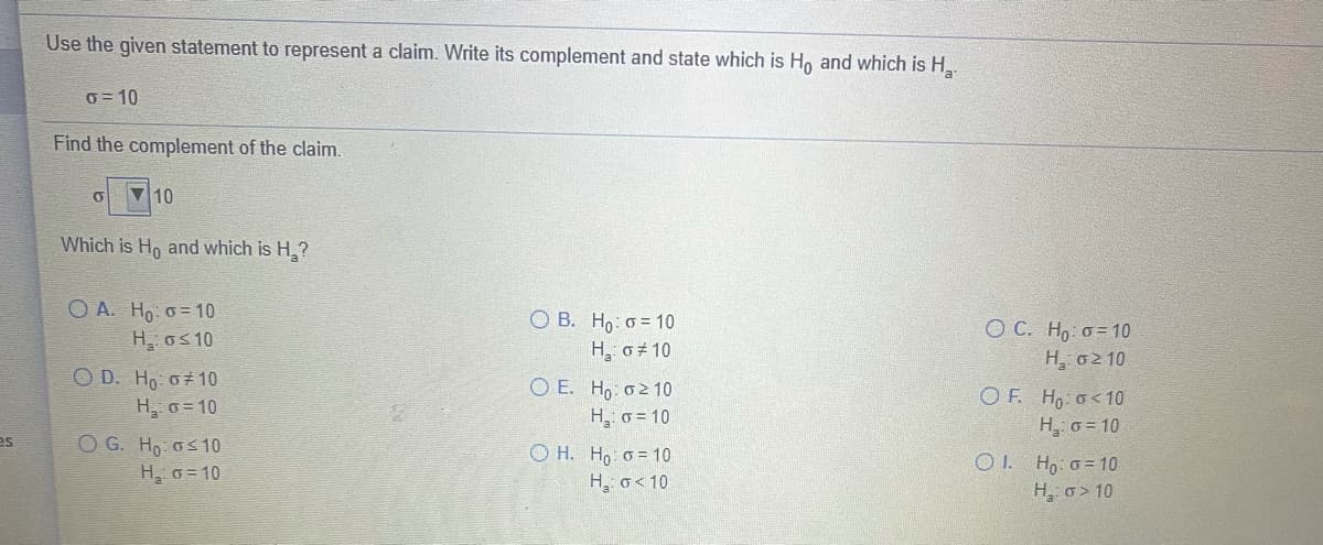 Use the given statement to represent a claim. Write its complement and state which is Ho and which is H.
0 = 10
Find the complement of the claim.
10
Which is Ho and which is H ?
O A. Ho: o = 10
H, os 10
О В. Но: о 10
O C. Ho o = 10
H, 02 10
H o 10
O D. Ho o10
O E. Ho o2 10
H, o = 10
O F. Ho o<10
H, 6 = 10
ΟΙ H,- σ= 10
H o> 10
H, o= 10
es
O G. Ho os10
H o= 10
O H. Ho o = 10
H, o<10
