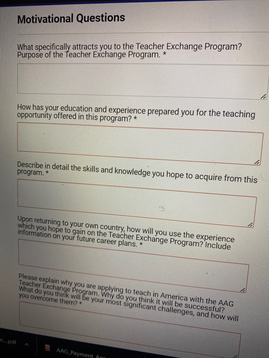 Motivational Questions
What specifically attracts you to the Teacher Exchange Program?
Purpose of the Teacher Exchange Program. *
n....pdf
How has your education and experience prepared you for the teaching
opportunity offered in this program? *
Describe in detail the skills and knowledge you hope to acquire from this
program. *
Upon returning to your own country, how will you use the experience
which you hope to gain on the Teacher Exchange Program? Include
information on your future career plans. *
Please explain why you are applying to teach in America with the AAG
Teacher Exchange Program. Why do you think it will be successful?
What do you think will be your most significant challenges, and how will
you overcome them? *
FOR
AAG Payment Agr
li