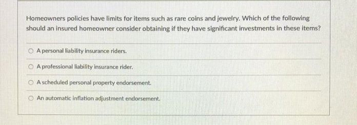 Homeowners policies have limits for items such as rare coins and jewelry. Which of the following
should an insured homeowner consider obtaining if they have significant investments in these items?
O A personal liability insurance riders.
O A professional liability insurance rider.
O A scheduled personal property endorsement.
An automatic inflation adjustment endorsement.
