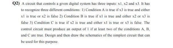 Q2) A circuit that controls a given digital system has three inputs: x1, x2 and x3. It has
to recognize three different conditions: 1) Condition A is true if x3 is true and either
x1 is true or x2 is false 2) Condition B is true if x1 is true and either x2 or x3 is
false 3) Condition C is true if x2 is true and either x1 is true or x3 is false. The
control circuit must produce an output of 1 if at least two of the conditions A, B,
and C are true. Design and then draw the schematics of the simplest circuit that can
be used for this purpose.