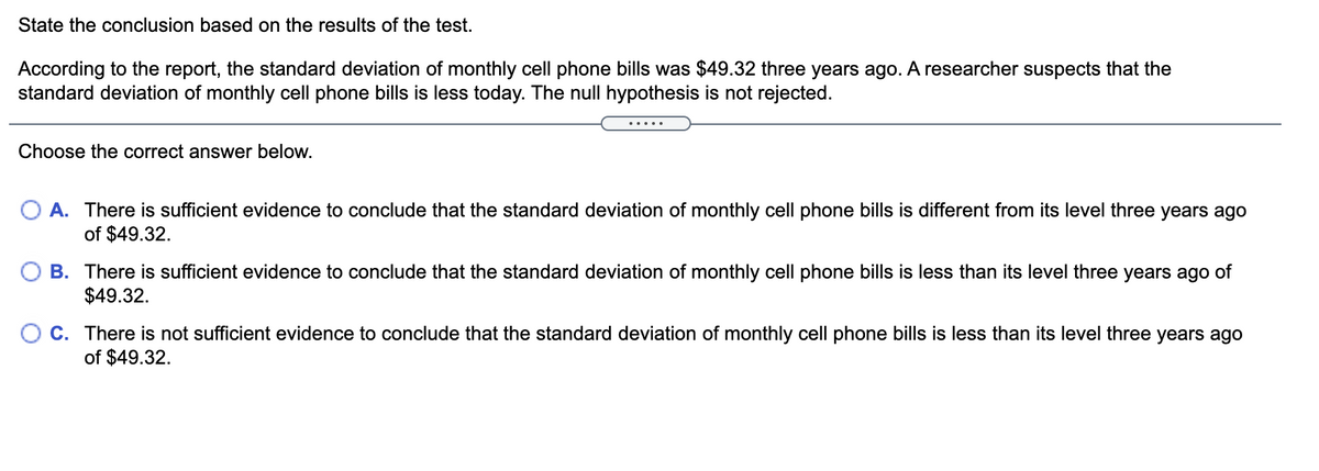 State the conclusion based on the results of the test.
According to the report, the standard deviation of monthly cell phone bills was $49.32 three years ago. A researcher suspects that the
standard deviation of monthly cell phone bills is less today. The null hypothesis is not rejected.
.....
Choose the correct answer below.
A. There is sufficient evidence to conclude that the standard deviation of monthly cell phone bills is different from its level three years ago
of $49.32.
B. There is sufficient evidence to conclude that the standard deviation of monthly cell phone bills is less than its level three years ago of
$49.32.
O C. There is not sufficient evidence to conclude that the standard deviation of monthly cell phone bills is less than its level three years ago
of $49.32.
