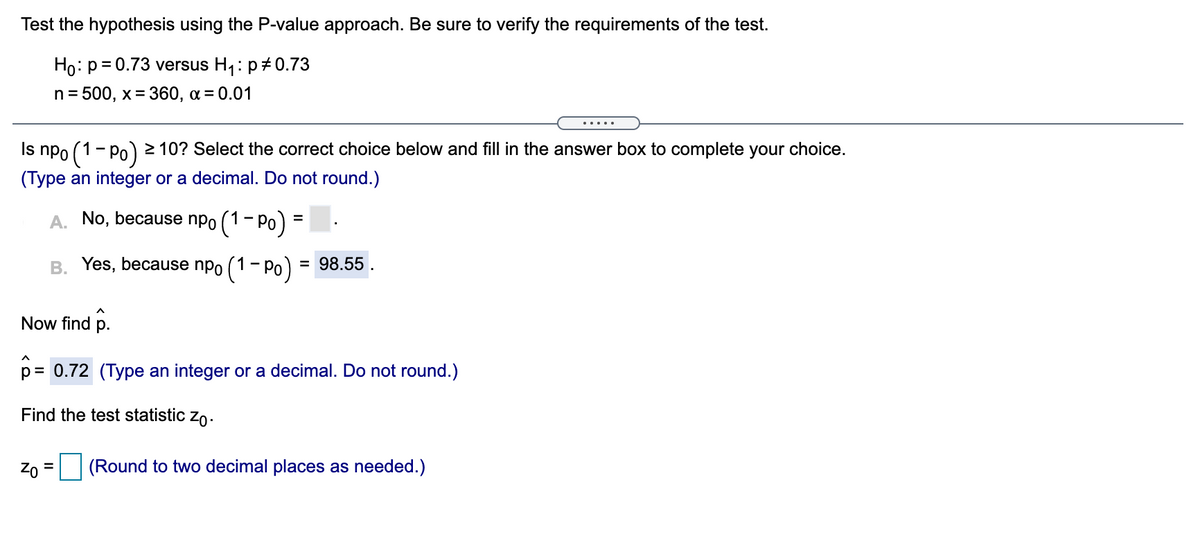 Test the hypothesis using the P-value approach. Be sure to verify the requirements of the test.
Ho: p= 0.73 versus H,: p#0.73
n = 500, x= 360, a = 0.01
%3D
.....
Is npo (1- Po) 2 10? Select the correct choice below and fill in the answer box to complete your choice.
(Type an integer or a decimal. Do not round.)
A. No, because npo (1- Po) =
B. Yes, because npo (1- Po) :
= 98.55.
Now find p.
p= 0.72 (Type an integer or a decimal. Do not round.)
Find the test statistic zo.
Zo
(Round to two decimal places as needed.)
%3D
