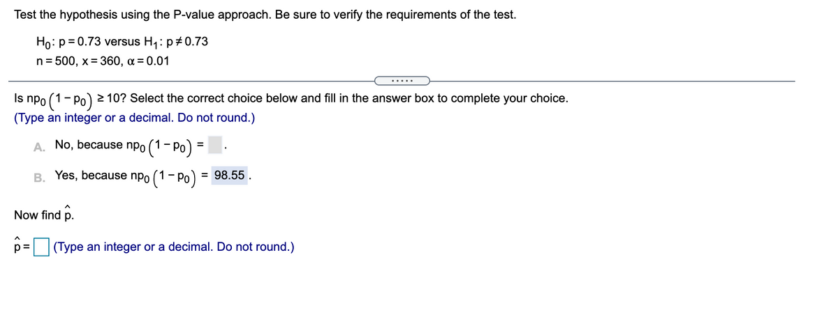 Test the hypothesis using the P-value approach. Be sure to verify the requirements of the test.
Ho: p= 0.73 versus H1: p+0.73
n = 500, x= 360, a = 0.01
.....
Is npo (1-Po) 10? Select the correct choice below and fill in the answer box to complete your choice.
(Type an integer or a decimal. Do not round.)
A. No, because npo (1- Po) =
- pr
B. Yes, because npo (1- Po)
= 98.55.
Now find p.
p =
(Type an integer or a decimal. Do not round.)
