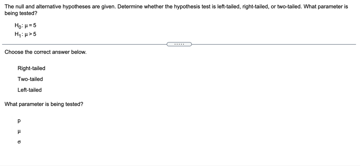 The null and alternative hypotheses are given. Determine whether the hypothesis test is left-tailed, right-tailed, or two-tailed. What parameter is
being tested?
Ho: µ= 5
H1: µ>5
.....
Choose the correct answer below.
Right-tailed
Two-tailed
Left-tailed
What parameter is being tested?
