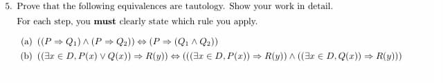 5. Prove that the following equivalences are tautology. Show your work in detail.
For each step, you must clearly state which rule you apply.
(a) ((PQ₁) A (P⇒ Q₂)) ⇒(P⇒ (Q1 ^ Q2))
(b) ((x € D, P(z) v Q(x)) ⇒ R(y)) ⇒ (((3x € D, P(x)) ⇒ R(y)) ^ ((3x € D, Q(x)) ⇒ R(y)))