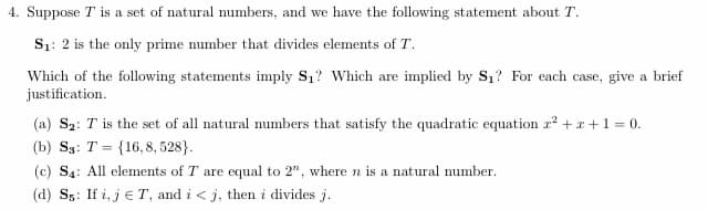 4. Suppose T is a set of natural numbers, and we have the following statement about T.
S₁: 2 is the only prime number that divides elements of T.
Which of the following statements imply S₁? Which are implied by S₁? For each case, give a brief
justification.
(a) S₂: T is the set of all natural numbers that satisfy the quadratic equation x² + x + 1 = 0.
(b) S3: T (16,8, 528).
=
(c) S₁: All elements of T are equal to 2", where n is a natural number.
(d) S5: If i, jT, and i<j, then i divides j.