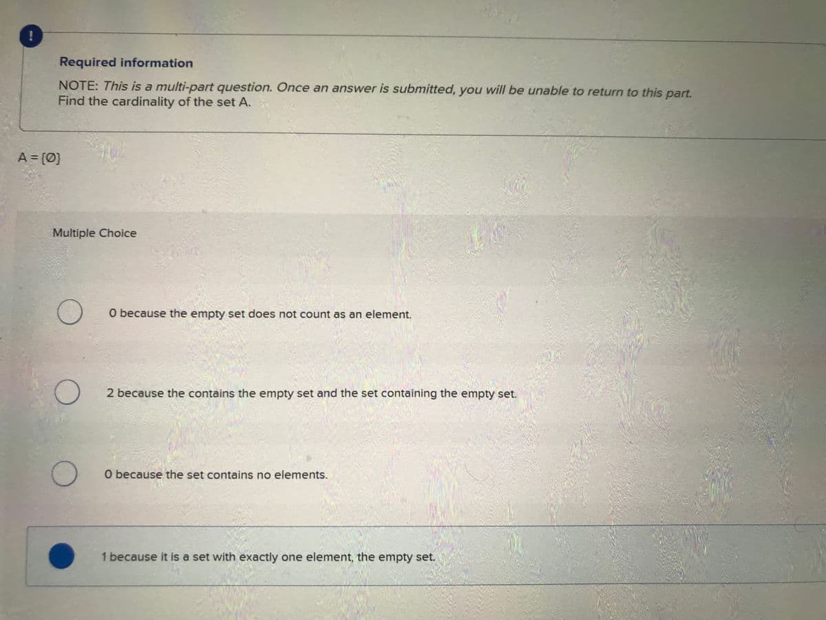 *
Required information
NOTE: This is a multi-part question. Once an answer is submitted, you will be unable to return to this part.
Find the cardinality of the set A.
A = {0}
Multiple Choice
O
O
O
O because the empty set does not count as an element.
2 because the contains the empty set and the set containing the empty set.
O because the set contains no elements.
1 because it is a set with exactly one element, the empty set.