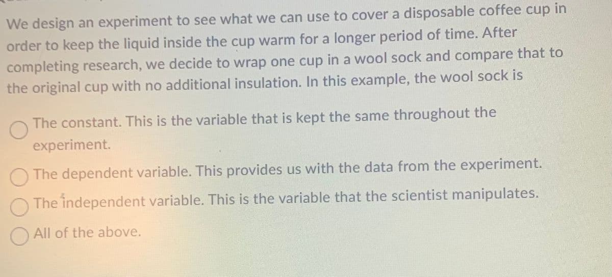 We design an experiment to see what we can use to cover a disposable coffee cup in
order to keep the liquid inside the cup warm for a longer period of time. After
completing research, we decide to wrap one cup in a wool sock and compare that to
the original cup with no additional insulation. In this example, the wool sock is
The constant. This is the variable that is kept the same throughout the
experiment.
The dependent variable. This provides us with the data from the experiment.
The independent variable. This is the variable that the scientist manipulates.
O All of the above.