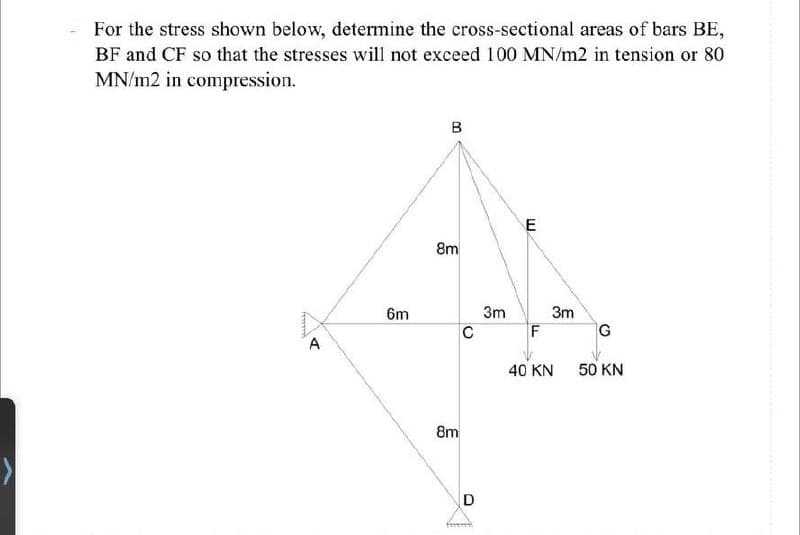 For the stress shown below, determine the cross-sectional areas of bars BE,
BF and CF so that the stresses will not exceed 100 MN/m2 in tension or 80
MN/m2 in compression.
ferrard
A
6m
B
8m
8m
C
D
from
3m
E
F
3m
40 KN
G
50 KN