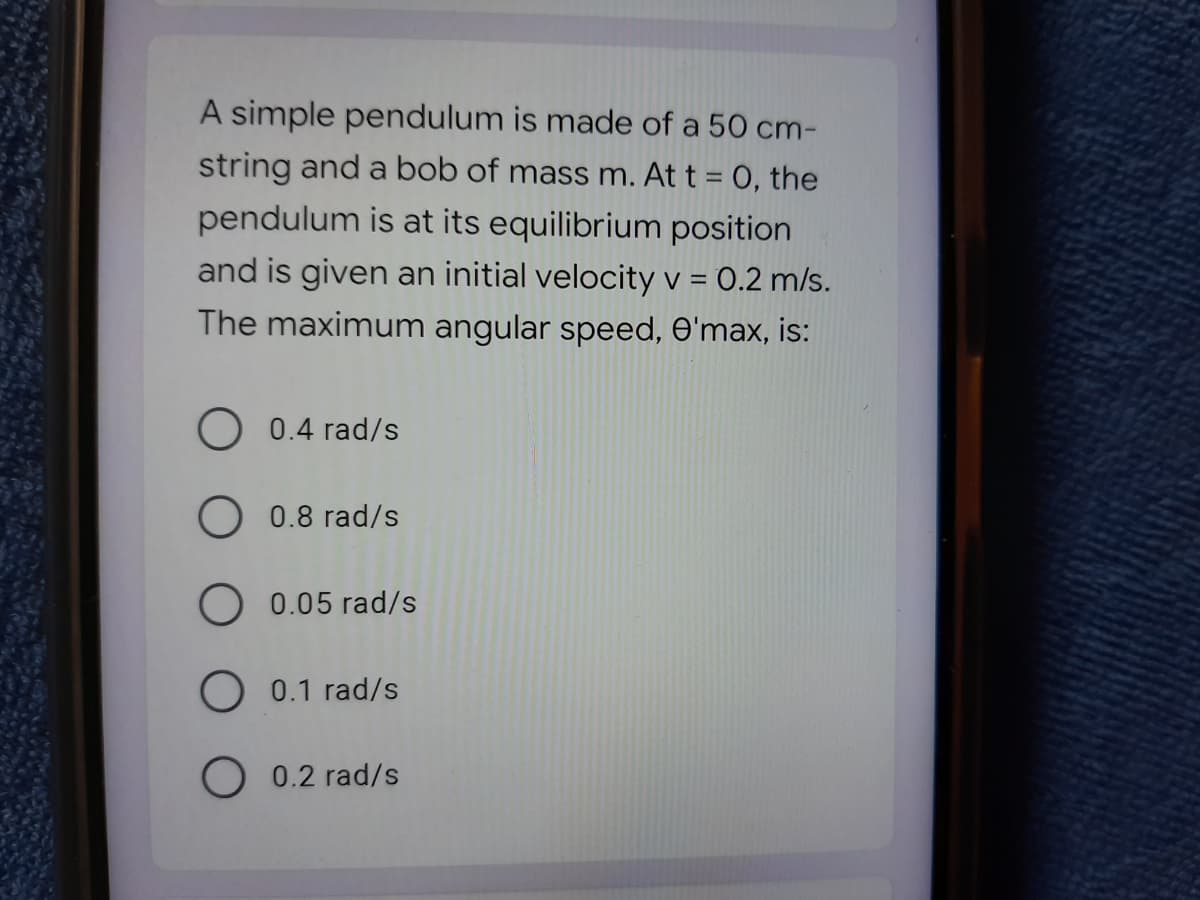 A simple pendulum is made of a 50 cm-
string and a bob of mass m. At t = 0, the
pendulum is at its equilibrium position
and is given an initial velocity v = 0.2 m/s.
The maximum angular speed, e'max, is:
O 0.4 rad/s
0.8 rad/s
0.05 rad/s
O 0.1 rad/s
O 0.2 rad/s
