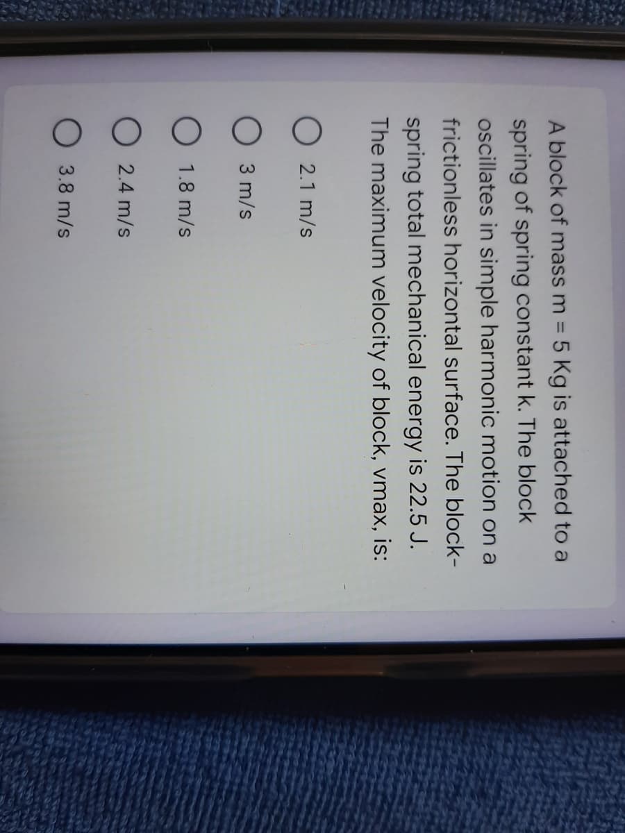A block of mass m = 5 Kg is attached to a
%3D
spring of spring constant k. The block
ocillates in simple harmonic motion on a
frictionless horizontal surface. The block-
7IX
spring total mechanical energy is 22.5 J.
The maximum velocity of block, vmax, is:
O 2.1 m/s
O 3 m/s
O 1.8 m/s
O 2.4 m/s
O 3.8 m/s

