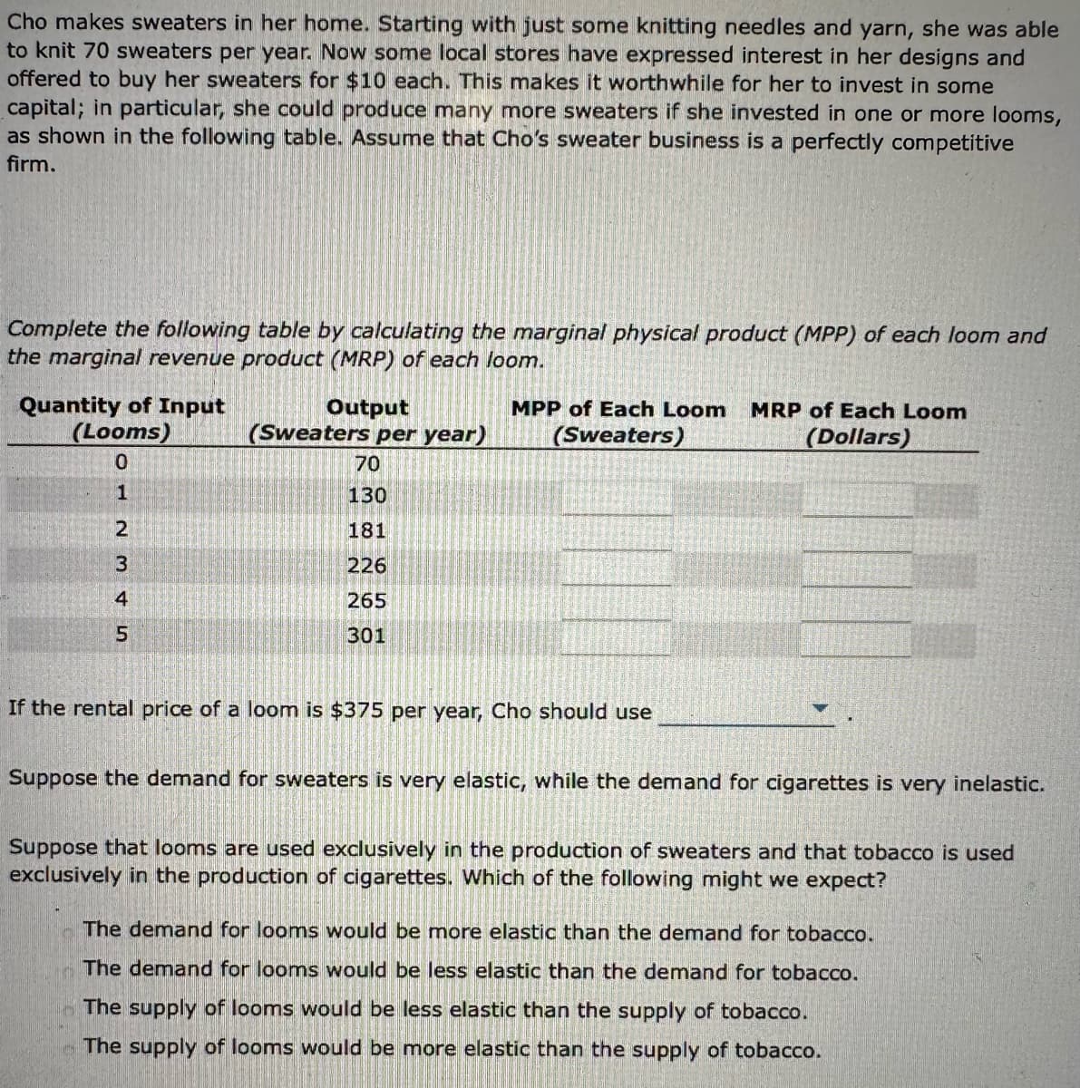 Cho makes sweaters in her home. Starting with just some knitting needles and yarn, she was able
to knit 70 sweaters per year. Now some local stores have expressed interest in her designs and
offered to buy her sweaters for $10 each. This makes it worthwhile for her to invest in some
capital; in particular, she could produce many more sweaters if she invested in one or more looms,
as shown in the following table. Assume that Cho's sweater business is a perfectly competitive
firm.
Complete the following table by calculating the marginal physical product (MPP) of each loom and
the marginal revenue product (MRP) of each loom.
Quantity of Input
(Looms)
0
UAWNHI
1
2
3
4
5
Output
(Sweaters per year)
70
130
181
226
265
301
MPP of Each Loom MRP of Each Loom
(Sweaters)
(Dollars)
If the rental price of a loom is $375 per year, Cho should use
Suppose the demand for sweaters is very elastic, while the demand for cigarettes is very inelastic.
Suppose that looms are used exclusively in the production of sweaters and that tobacco is used
exclusively in the production of cigarettes. Which of the following might we expect?
The demand for looms would be more elastic than the demand for tobacco.
The demand for looms would be less elastic than the demand for tobacco.
The supply of looms would be less elastic than the supply of tobacco.
The supply of looms would be more elastic than the supply of tobacco.