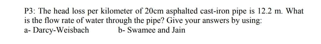 P3: The head loss per kilometer of 20cm asphalted cast-iron pipe is 12.2 m. What
is the flow rate of water through the pipe? Give your answers by using:
a- Darcy-Weisbach
b- Swamee and Jain